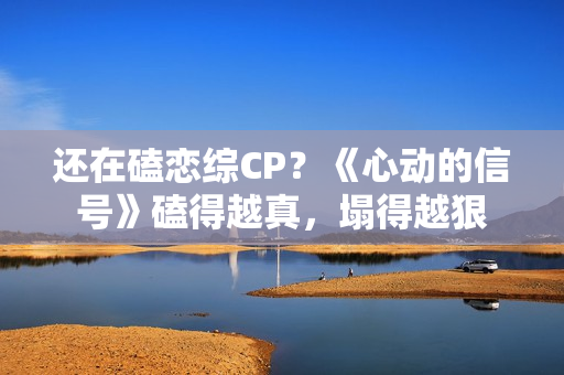 还在磕恋综CP？《心动的信号》磕得越真，塌得越狠