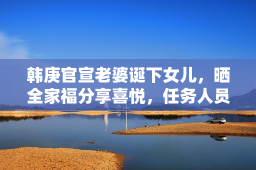 韩庚官宣老婆诞下女儿，晒全家福分享喜悦，任务人员回应母女安全