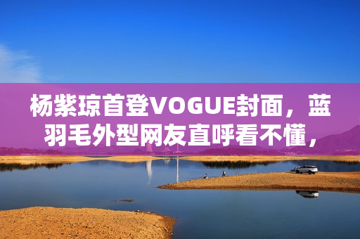 杨紫琼首登VOGUE封面，蓝羽毛外型网友直呼看不懂，全靠气质撑起