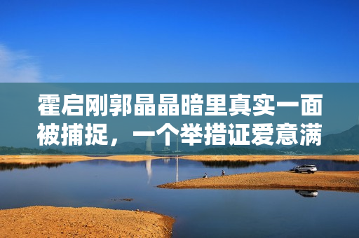 霍启刚郭晶晶暗里真实一面被捕捉，一个举措证爱意满泻