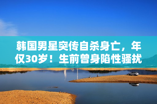韩国男星突传自杀身亡，年仅30岁！生前曾身陷性骚扰丑闻