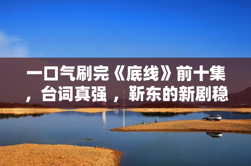 一口气刷完《底线》前十集，台词真强 ，靳东的新剧稳了