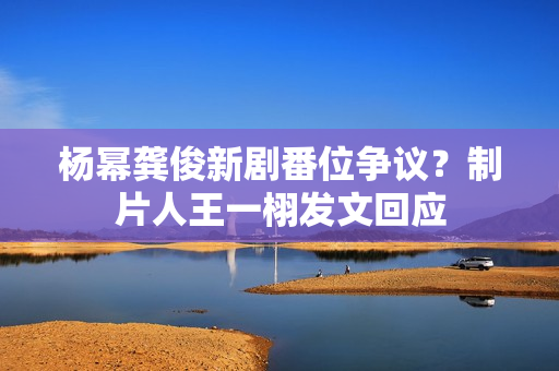 杨幂龚俊新剧番位争议？制片人王一栩发文回应