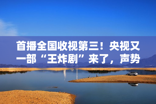 首播全国收视第三!央视又一部“王炸剧”来了,声势弱小 首播全国收视第三!央视又一部“王炸剧”来了,声势弱小
