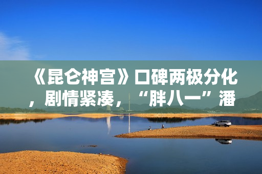 《昆仑神宫》口碑两极分化，剧情紧凑，“胖八一”潘粤明继续劝退