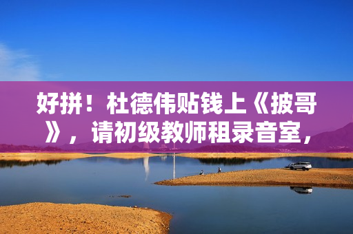 好拼！杜德伟贴钱上《披哥》，请初级教师租录音室，唱跳精准不似60岁白叟