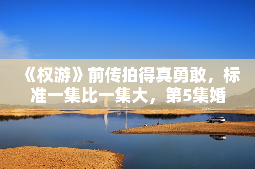 《权游》前传拍得真勇敢，标准一集比一集大，第5集婚礼又失事了