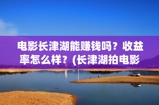电影长津湖能赚钱吗?收益率怎么样?(长津湖拍电影) 电影长津湖能赚钱吗?收益率怎么样?(长津湖拍电影)