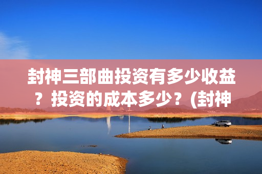 封神三部曲投资有多少收益？投资的成本多少？(封神三部曲投资多少)