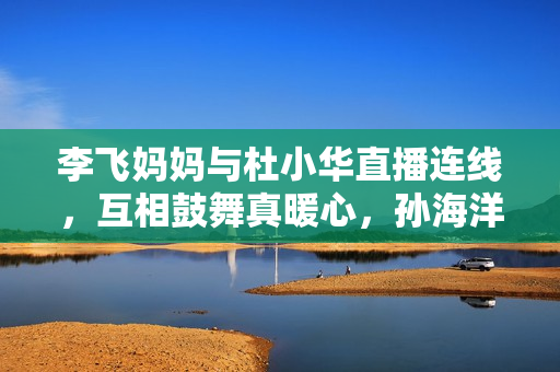 李飞妈妈与杜小华直播连线，互相鼓舞真暖心，孙海洋女儿孙悦出版