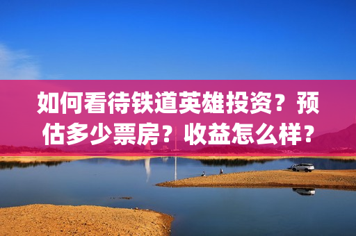 如何看待铁道英雄投资？预估多少票房？收益怎么样？(你怎样看待中国铁路工人的传统革命精神?)