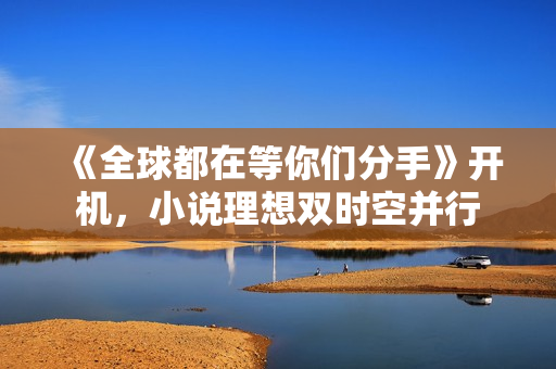 《全球都在等你们分手》开机,小说理想双时空并行 《全球都在等你们分手》开机,小说理想双时空并行