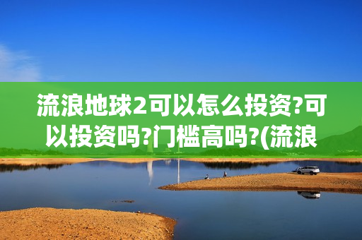 流浪地球2可以怎么投资?可以投资吗?门槛高吗?(流浪地球2怎么样)