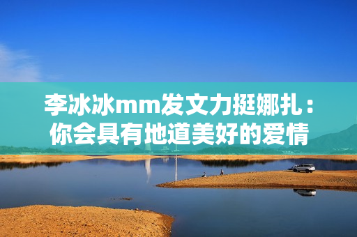 李冰冰mm发文力挺娜扎：你会具有地道美好的爱情