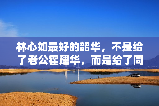 林心如最好的韶华，不是给了老公霍建华，而是给了同居8年的他