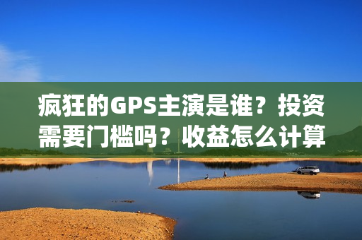 疯狂的GPS主演是谁?投资需要门槛吗?收益怎么计算?(疯狂的gps主演是哪个) 疯狂的GPS主演是谁?投资需要门槛吗?收益怎么计算?(疯狂的gps主演是哪个)