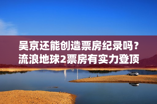 吴京还能创造票房纪录吗？流浪地球2票房有实力登顶吗？可以投资吗？(吴京就是票房保证确实名不虚传)