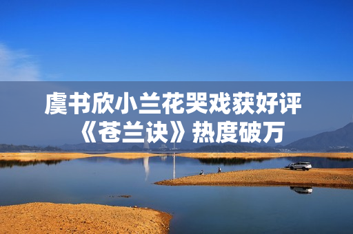 虞书欣小兰花哭戏获好评 《苍兰诀》热度破万