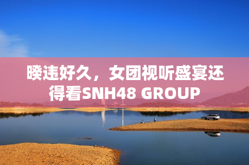 暌违好久，女团视听盛宴还得看SNH48 GROUP