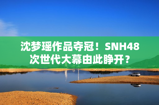 沈梦瑶作品夺冠！SNH48次世代大幕由此睁开？