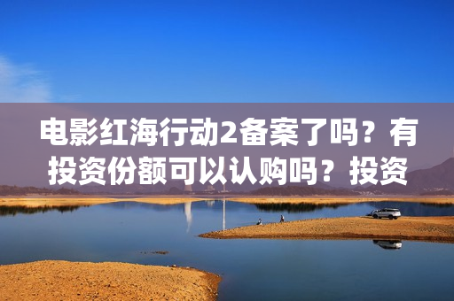电影红海行动2备案了吗？有投资份额可以认购吗？投资成本多少？(电影红海行动2在线观看全集视频)