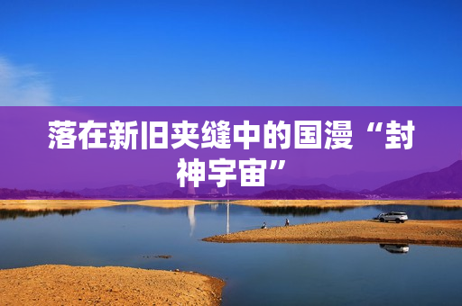 落在新旧夹缝中的国漫“封神宇宙” 落在新旧夹缝中的国漫“封神宇宙”