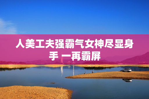 人美工夫强霸气女神尽显身手 一再霸屏