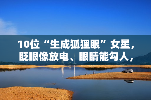 10位“生成狐狸眼”女星，眨眼像放电、眼睛能勾人，媚到骨子里了