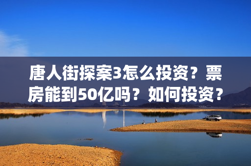 唐人街探案3怎么投资？票房能到50亿吗？如何投资？(唐人街探案怎么样值得看吗)