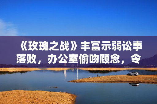 《玫瑰之战》丰富示弱讼事落败，办公室偷吻顾念，令她堕入危机