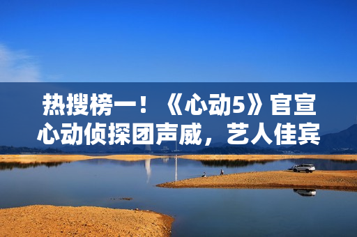 热搜榜一!《心动5》官宣心动侦探团声威,艺人佳宾人气高低立见 热搜榜一!《心动5》官宣心动侦探团声威,艺人佳宾人气高低立见