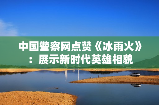 中国警察网点赞《冰雨火》：展示新时代英雄相貌
