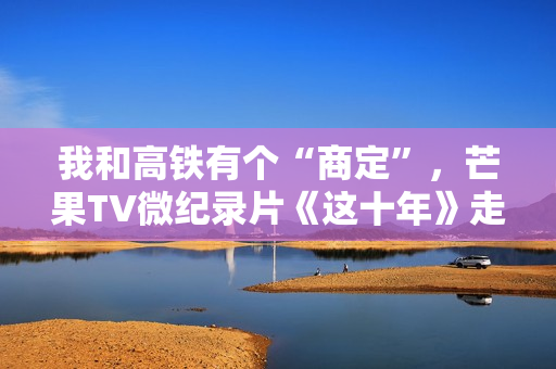 我和高铁有个“商定”，芒果TV微纪录片《这十年》走近高铁建设者赵京