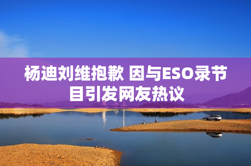 杨迪刘维抱歉 因与ESO录节目引发网友热议 杨迪刘维抱歉 因与ESO录节目引发网友热议