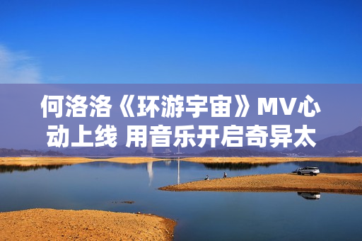 何洛洛《环游宇宙》MV心动上线 用音乐开启奇异太空之旅 何洛洛《环游宇宙》MV心动上线 用音乐开启奇异太空之旅