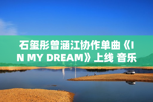 石玺彤曾涵江协作单曲《IN MY DREAM》上线 音乐综艺作品不时火力全开