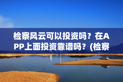 检察风云可以投资吗？在APP上面投资靠谱吗？(检察风云投资了多少钱)