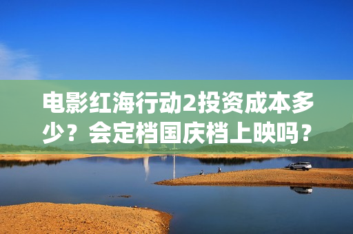 电影红海行动2投资成本多少？会定档国庆档上映吗？预估票房多少？(电影红海行动2在线观看)