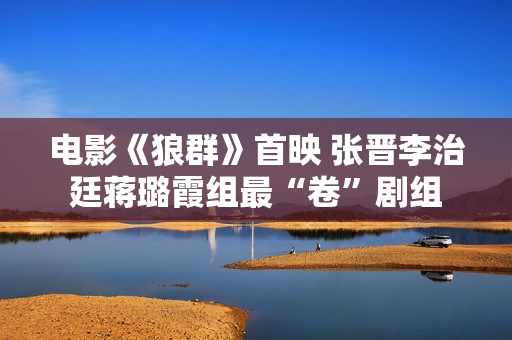 电影《狼群》首映 张晋李治廷蒋璐霞组最“卷”剧组