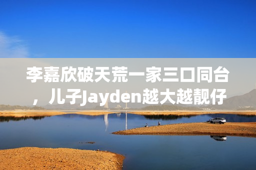 李嘉欣破天荒一家三口同台，儿子Jayden越大越靓仔口齿伶俐