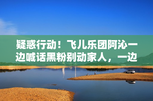 疑惑行动！飞儿乐团阿沁一边喊话黑粉别动家人，一边晒出全家福