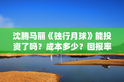 沈腾马丽《独行月球》能投资了吗？成本多少？回报率高吗？怎么分红?(沈腾独行月球)