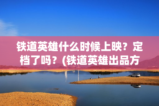 铁道英雄什么时候上映?定档了吗?(铁道英雄出品方) 铁道英雄什么时候上映?定档了吗?(铁道英雄出品方)