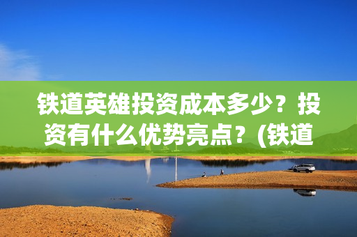 铁道英雄投资成本多少？投资有什么优势亮点？(铁道英雄投资成本多少?)