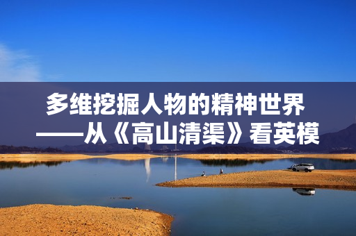 多维挖掘人物的精神世界 ——从《高山清渠》看英模抽象的塑造