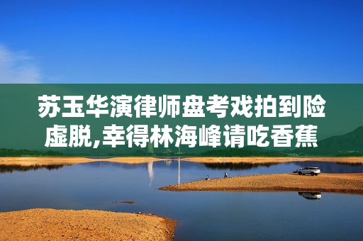 苏玉华演律师盘考戏拍到险虚脱,幸得林海峰请吃香蕉增补膂力