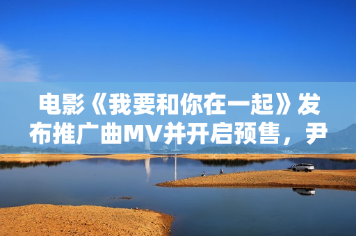 电影《我要和你在一起》发布推广曲MV并开启预售，尹昉李梦为爱义无返顾