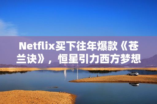 Netflix买下往年爆款《苍兰诀》，恒星引力西方梦想剧集受国际市场追捧