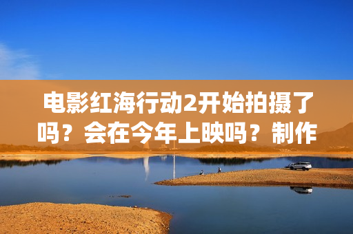 电影红海行动2开始拍摄了吗？会在今年上映吗？制作成本多少？(电影红海行动2虎鲸)