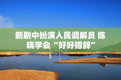 新剧中扮演人民调解员 陈晓学会“好好措辞”